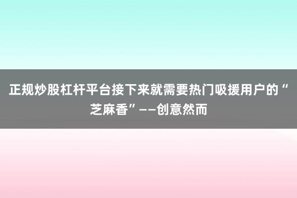 正规炒股杠杆平台接下来就需要热门吸援用户的“芝麻香”——创意然而