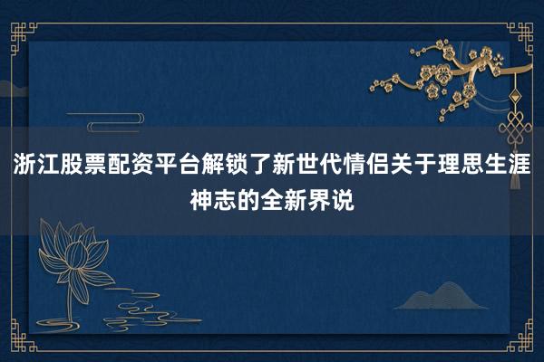 浙江股票配资平台解锁了新世代情侣关于理思生涯神志的全新界说