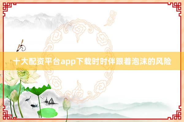 十大配资平台app下载时时伴跟着泡沫的风险