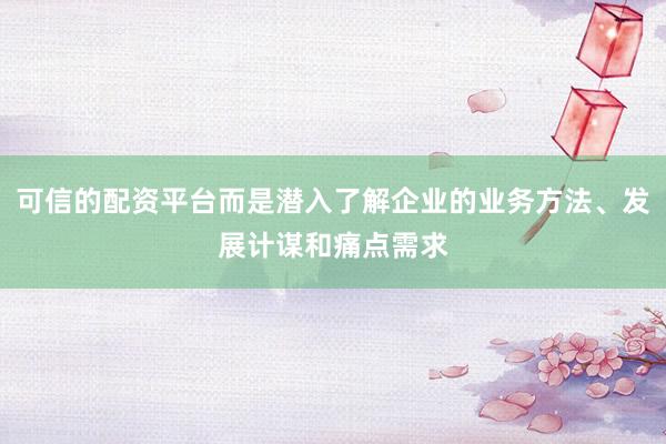 可信的配资平台而是潜入了解企业的业务方法、发展计谋和痛点需求