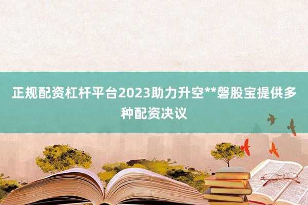 正规配资杠杆平台2023助力升空**磐股宝提供多种配资决议