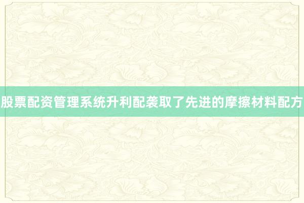 股票配资管理系统升利配袭取了先进的摩擦材料配方