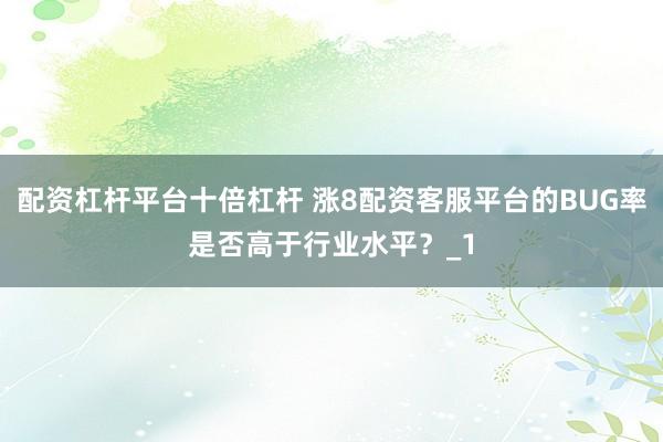 配资杠杆平台十倍杠杆 涨8配资客服平台的BUG率是否高于行业水平？_1