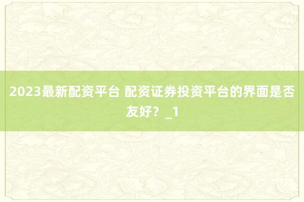 2023最新配资平台 配资证券投资平台的界面是否友好？_1
