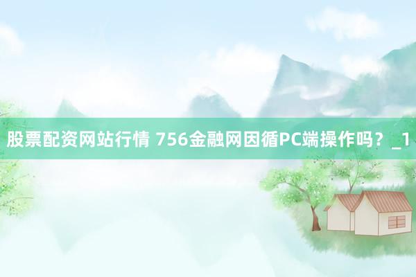 股票配资网站行情 756金融网因循PC端操作吗？_1