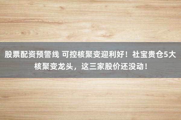 股票配资预警线 可控核聚变迎利好！社宝贵仓5大核聚变龙头，这三家股价还没动！