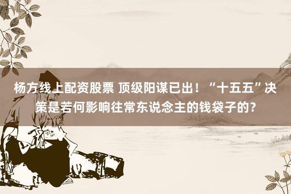 杨方线上配资股票 顶级阳谋已出！“十五五”决策是若何影响往常东说念主的钱袋子的？