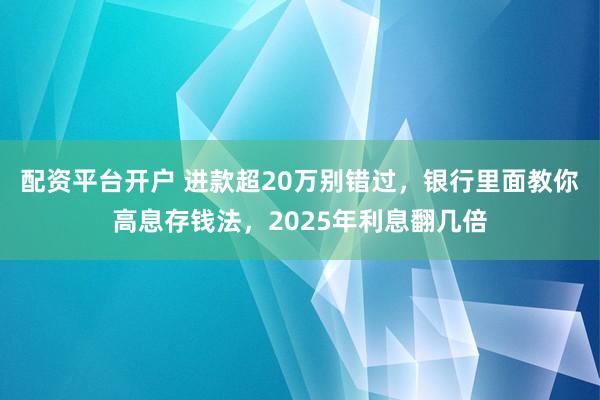 配资平台开户 进款超20万别错过，银行里面教你高息存钱法，2025年利息翻几倍