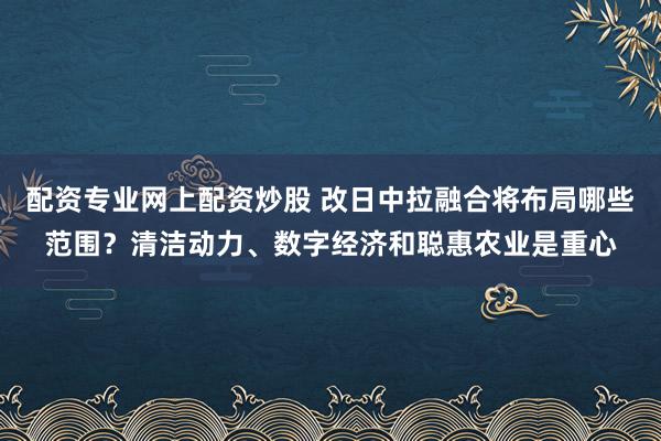 配资专业网上配资炒股 改日中拉融合将布局哪些范围？清洁动力、数字经济和聪惠农业是重心