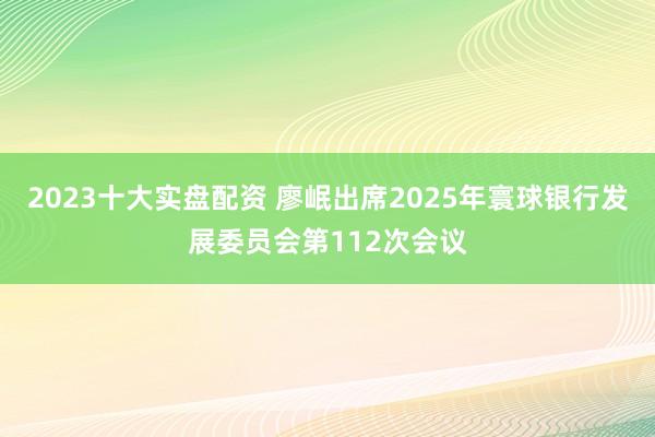 2023十大实盘配资 廖岷出席2025年寰球银行发展委员会第112次会议