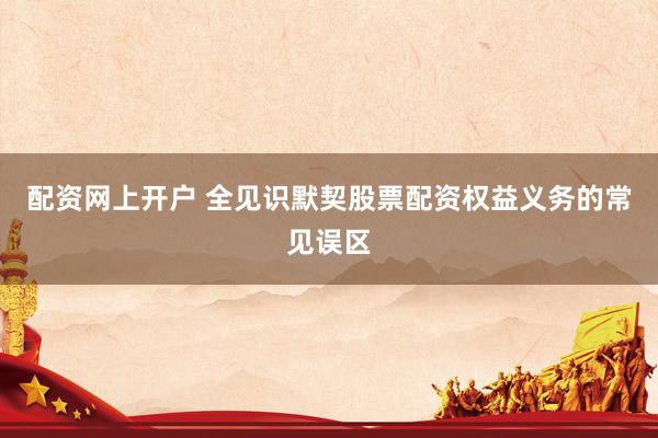 配资网上开户 全见识默契股票配资权益义务的常见误区