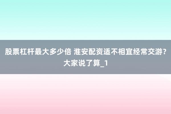 股票杠杆最大多少倍 淮安配资适不相宜经常交游？大家说了算_1