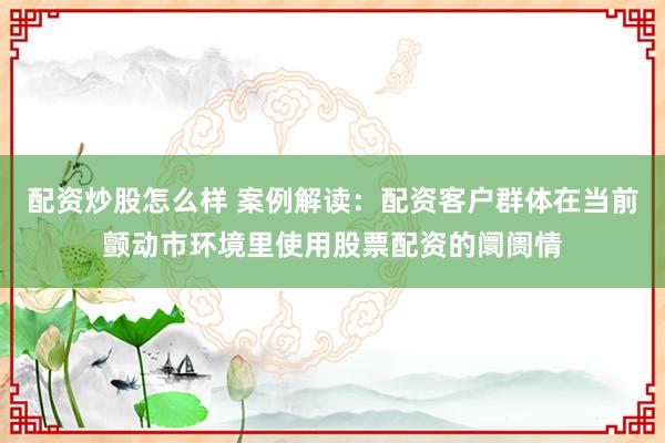 配资炒股怎么样 案例解读：配资客户群体在当前颤动市环境里使用股票配资的阛阓情