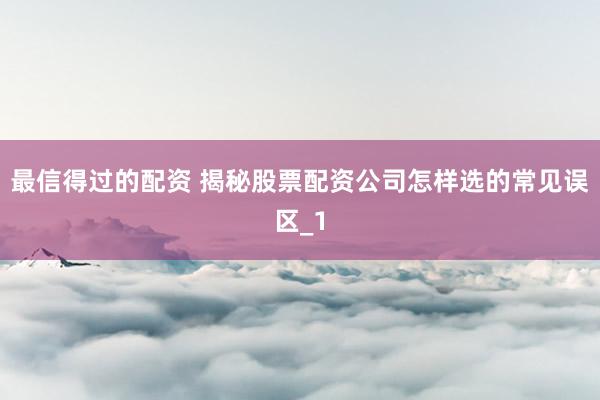 最信得过的配资 揭秘股票配资公司怎样选的常见误区_1